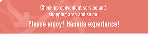 Check up convenient service and shopping area and so on!
Please enjoy Haneda experience!