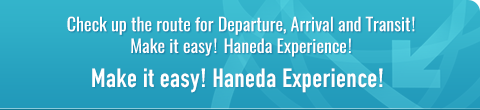 Check up the route for Departure, Arrival and Transit! Make it easy! Haneda Experience! Make it easy! Haneda Experience!